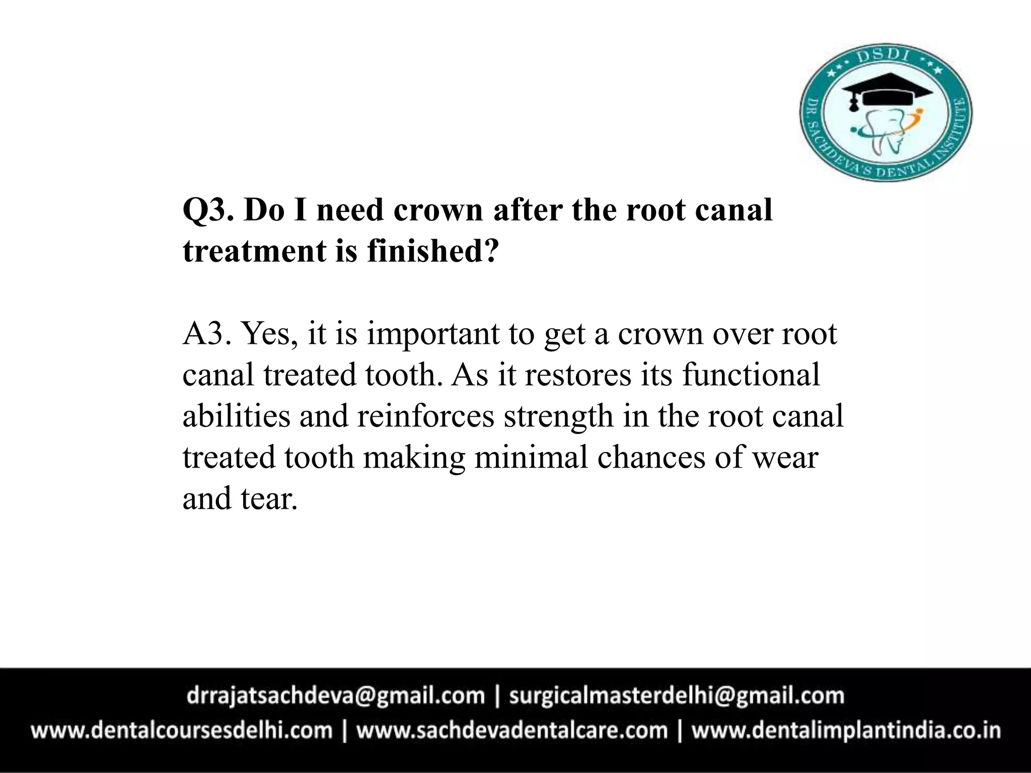 Q3. Do I need crown after the root canal
treatment is finished?
A3. Yes, it is important to get a crown over root
canal treated tooth. As it restores its functional
abilities and reinforces strength in the root canal
treated tooth making minimal chances of wear
and tear.
 