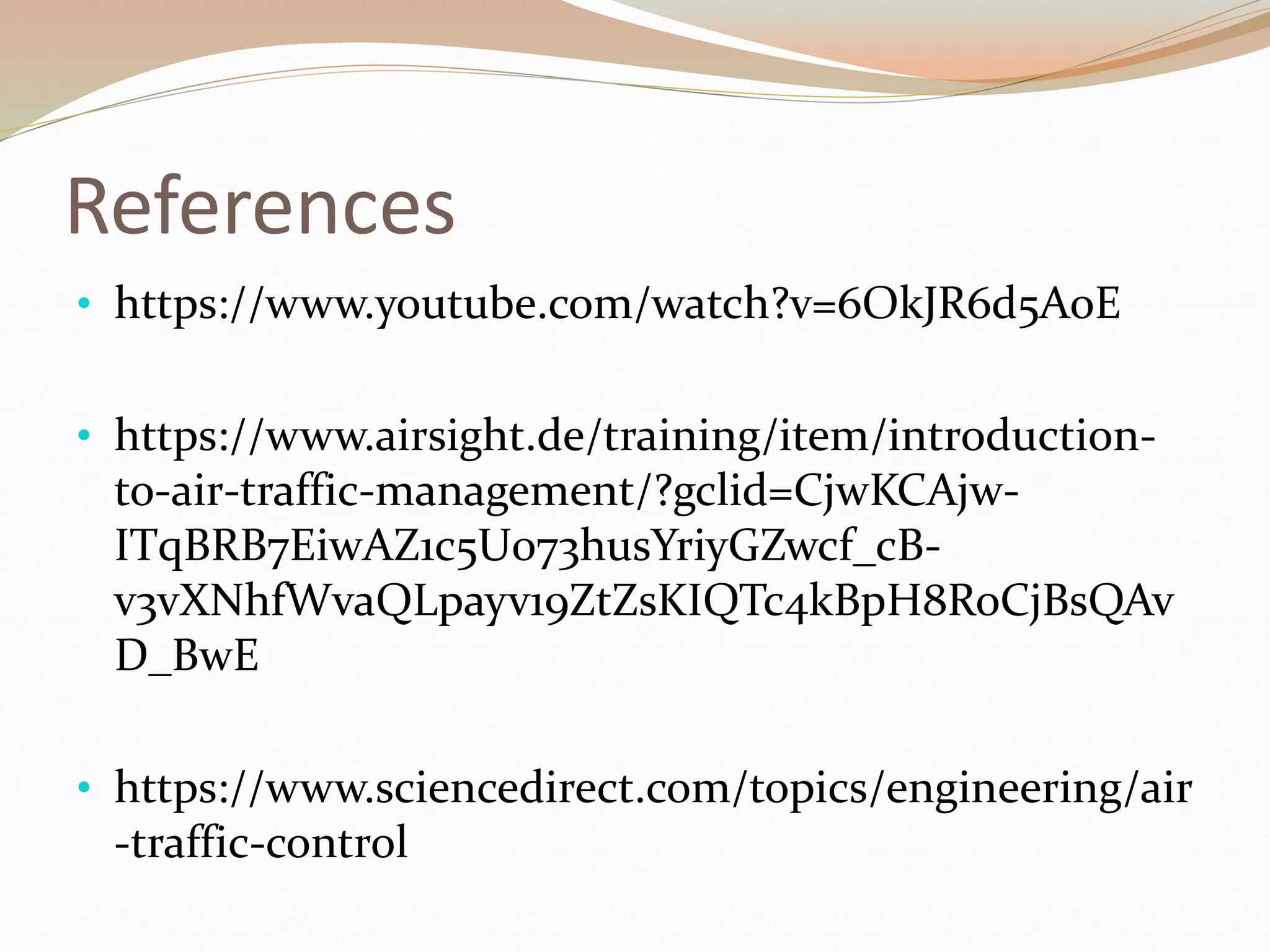 References
• https://www.youtube.com/watch?v=6OkJR6d5AoE
• https://www.airsight.de/training/item/introduction-
to-air-traffic-management/?gclid=CjwKCAjw-
ITqBRB7EiwAZ1c5U073husYriyGZwcf_cB-
v3vXNhfWvaQLpayv19ZtZsKIQTc4kBpH8RoCjBsQAv
D_BwE
• https://www.sciencedirect.com/topics/engineering/air
-traffic-control