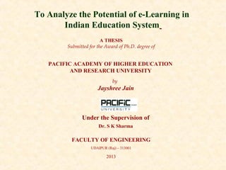 To Analyze the Potential of e-Learning in 
Indian Education System 
A THESIS 
Submitted for the Award of Ph.D. degree of 
PACIFIC ACADEMY OF HIGHER EDUCATION 
AND RESEARCH UNIVERSITY 
by 
Jayshree Jain 
Under the Supervision of 
Dr. S K Sharma 
FACULTY OF ENGINEERING 
UDAIPUR (Raj) – 313001 
2013 
 