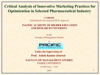 Critical Analysis of Innovative Marketing Practices for 
Optimization in Selected Pharmaceutical Industry 
A THESIS 
Submitted for the Award of Ph.D. degree of 
PACIFIC ACADEMY OF HIGHER EDUCATION 
AND RESEARCH UNIVERSITY 
in the 
Faculty of Management Studies 
By 
Ruchi Sharma 
Under the Supervision of 
Prof. Ashok Kumar Jetawat 
FACULTY OF MANAGEMENT STUDIES 
PAHER UNIVERSITY 
UDAIPUR (Raj) – 313001 
2014 1 
 