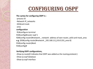 Configuring OSPF
The syntax for configuring OSPF is :
-process ID
-Network IP_networks
-Wildcard mask
-area
configuration
 R1#configure terminal
R1#(config)#router ospf 1
R2#(config-router)#network _ network address of own router_wild card mask_area
e.g. (R2#(config-router)#network _192.168.1.0_0.0.0.255_area 0)
R1#(config-router)#exit
R1#(config)#

Verifying OSPF configurations,
-Show ip route(O indicates that OSPF was added as the routing protocol.)
-Show ip ospf database
-Show ip ospf interface
 