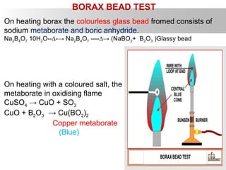 BORAX BEAD TEST
On heating borax the colourless glass bead fromed consists of
sodium metaborate and boric anhydride.
Na2B4O7 10H2O--∆-→ Na2B4O7 ----∆→ (NaBO2+ B2O3 )Glassy bead
On heating with a coloured salt, the glassy bead froms a coloured
metaborate in oxidising flame
CuSO4 → CuO + SO3
CuO + B2O3 → Cu(BO2)2
Copper metaborate
(Blue)
 