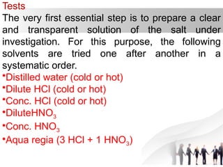 Tests
The very first essential step is to prepare a clear
and transparent solution of the salt under
investigation. For this purpose, the following
solvents are tried one after another in a
systematic order.
•Distilled water (cold or hot)
•Dilute HCl (cold or hot)
•Conc. HCl (cold or hot)
•DiluteHNO3
•Conc. HNO3
•Aqua regia (3 HCl + 1 HNO3)
 