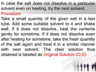 In case the salt does not dissolve in a particular
solvent even on heating, try the next solvent.
Procedure
Take a small quantity of the given salt in a test
tube. Add some suitable solvent to it and shake
well. If it does not dissolve, heat the contents
gently for sometime. If it does not dissolve even
after heating for sometime, take the fresh quantity
of the salt again and treat it in a similar manner
with next solvent. The clear solution thus
obtained is labeled as Original Solution (O.S).
 