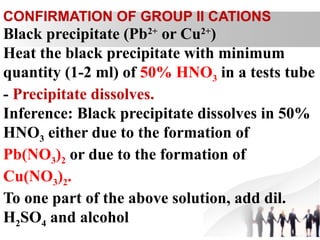 Black precipitate (Pb2+
or Cu2+
)
Heat the black precipitate with minimum
quantity (1-2 ml) of 50% HNO3 in a tests tube
- Precipitate dissolves.
Inference: Black precipitate dissolves in 50%
HNO3 either due to the formation of
Pb(NO3)2 or due to the formation of
Cu(NO3)2.
To one part of the above solution, add dil.
H2SO4 and alcohol
CONFIRMATION OF GROUP II CATIONS
 