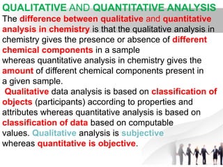 QUALITATIVE AND QUANTITATIVE ANALYSIS
The difference between qualitative and quantitative
analysis in chemistry is that the qualitative analysis in
chemistry gives the presence or absence of different
chemical components in a sample
whereas quantitative analysis in chemistry gives the
amount of different chemical components present in
a given sample.
Qualitative data analysis is based on classification of
objects (participants) according to properties and
attributes whereas quantitative analysis is based on
classification of data based on computable
values. Qualitative analysis is subjective
whereas quantitative is objective.
 