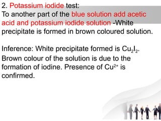 2. Potassium iodide test:
To another part of the blue solution add acetic
acid and potassium iodide solution -White
precipitate is formed in brown coloured solution.
Inference: White precipitate formed is Cu2I2.
Brown colour of the solution is due to the
formation of iodine. Presence of Cu2+
is
confirmed.
 