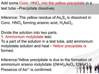 Add some Conc. HNO3 into the yellow precipitate in a
test tube –Precipitate dissolves.
Inference: The yellow residue of As2S3 is dissolved in
Conc. HNO3 forming arsenic acid, H3AsO4.
Divide the solution into two parts.
1. Ammonium molybdate test:
To a part of the solution in a test tube, add ammonium
molybdate solution and heat - Yellow precipitate is
formed.
Inference:Yellow precipitate is due to the formation of
ammonium arseno molybdate {(NH4)3AsO4.12MoO3}.
Presence of As3+
is confirmed.
 