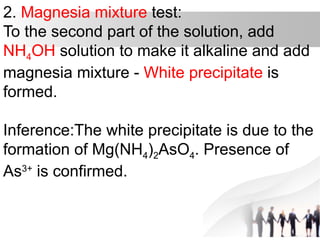 2. Magnesia mixture test:
To the second part of the solution, add
NH4OH solution to make it alkaline and add
magnesia mixture - White precipitate is
formed.
Inference:The white precipitate is due to the
formation of Mg(NH4)2AsO4. Presence of
As3+
is confirmed.
 