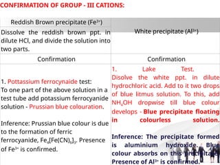 Reddish Brown precipitate (Fe3+
)
White precipitate (Al3+
)
Dissolve the reddish brown ppt. in
dilute HCl, and divide the solution into
two parts.
Confirmation Confirmation
1. Pottassium ferrocynaide test:
To one part of the above solution in a
test tube add potassium ferrocyanide
solution - Prussian blue colouration.
Inference: Prussian blue colour is due
to the formation of ferric
ferrocyanide, Fe4[Fe(CN)6]3. Presence
of Fe3+
is confirmed.
1. Lake Test.
Disolve the white ppt. in dilute
hydrochloric acid. Add to it two drops
of blue litmus solution. To this, add
NH4OH dropwise till blue colour
develops - Blue precipitate floating
in colourless solution.
Inference: The precipitate formed
is aluminium hydroxide. Blue
colour absorbs on this precipitate.
Presence of Al3+
is confirmed.
CONFIRMATION OF GROUP - III CATIONS:
 