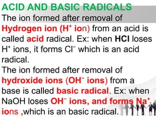 ACID AND BASIC RADICALS
The ion formed after removal of
Hydrogen ion (H io
⁺ n) from an acid is
called acid radical. Ex: when HCl loses
H ion
⁺ s, it forms Cl which is an acid
⁻
radical.
The ion formed after removal of
hydroxide ions (OH ions
⁻ ) from a
base is called basic radical. Ex: when
NaOH loses OH ions
⁻ , and forms Na⁺
ions ,which is an basic radical.
 