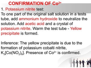 CONFIRMATION OF Co2+
1. Potassium nitrite test:
To one part of the original salt solution in a tests
tube, add ammonium hydroxide to neutralize the
solution. Add acetic acid and a crystal of
potassium nitrite. Warm the test tube - Yellow
precipitate is formed.
Inference: The yellow precipitate is due to the
formation of potassium cobalti nitrite,
K3[Co(NO2)6]. Presence of Co2+
is confirmed.
 