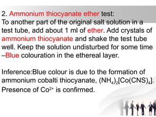 2. Ammonium thiocyanate ether test:
To another part of the original salt solution in a
test tube, add about 1 ml of ether. Add crystals of
ammonium thiocyanate and shake the test tube
well. Keep the solution undisturbed for some time
–Blue colouration in the ethereal layer.
Inference:Blue colour is due to the formation of
ammonium cobalti thiocyanate, (NH4)2[Co(CNS)4].
Presence of Co2+
is confirmed.
 