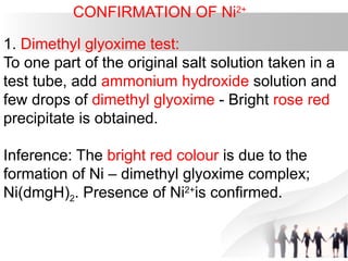 CONFIRMATION OF Ni2+
1. Dimethyl glyoxime test:
To one part of the original salt solution taken in a
test tube, add ammonium hydroxide solution and
few drops of dimethyl glyoxime - Bright rose red
precipitate is obtained.
Inference: The bright red colour is due to the
formation of Ni – dimethyl glyoxime complex;
Ni(dmgH)2. Presence of Ni2+
is confirmed.
 