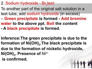 2. Sodium hydroxide - Br2test:
To another part of the original salt solution in a
test tube, add sodium hydroxide (in excess)
– Green precipitate is formed - Add bromine
water to the above ppt. Boil the content
- A black precipitate is formed.
Inference:The green precipitate is due to the
formation of Ni(OH)2.The black precipitate is
due to the formation of nickelic hydroxide,
Ni(OH)3. Presence of Ni2+
is confirmed.
 