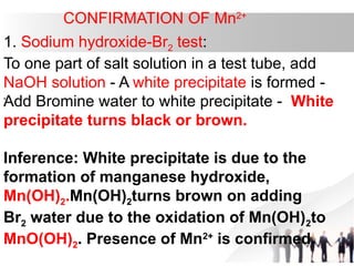CONFIRMATION OF Mn2+
1. Sodium hydroxide-Br2 test:
To one part of salt solution in a test tube, add
NaOH solution - A white precipitate is formed -
Add Bromine water to white precipitate - White
precipitate turns black or brown.
Inference: White precipitate is due to the
formation of manganese hydroxide,
Mn(OH)2.Mn(OH)2turns brown on adding
Br2 water due to the oxidation of Mn(OH)2to
MnO(OH)2. Presence of Mn2+
is confirmed.
.
 