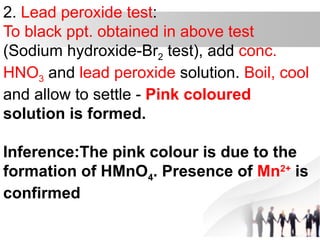 2. Lead peroxide test:
To black ppt. obtained in above test
(Sodium hydroxide-Br2 test), add conc.
HNO3 and lead peroxide solution. Boil, cool
and allow to settle - Pink coloured
solution is formed.
Inference:The pink colour is due to the
formation of HMnO4. Presence of Mn2+
is
confirmed
 