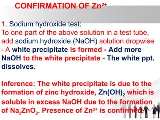 CONFIRMATION OF Zn2+
1. Sodium hydroxide test:
To one part of the above solution in a test tube,
add sodium hydroxide (NaOH) solution dropwise
- A white precipitate is formed - Add more
NaOH to the white precipitate - The white ppt.
dissolves.
Inference: The white precipitate is due to the
formation of zinc hydroxide, Zn(OH)2 which is
soluble in excess NaOH due to the formation
of Na2ZnO2. Presence of Zn2+
is confirmed.
 