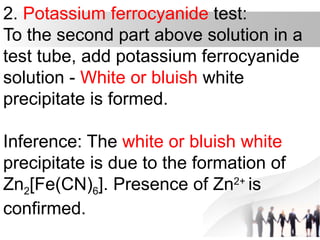 2. Potassium ferrocyanide test:
To the second part above solution in a
test tube, add potassium ferrocyanide
solution - White or bluish white
precipitate is formed.
Inference: The white or bluish white
precipitate is due to the formation of
Zn2[Fe(CN)6]. Presence of Zn2+
is
confirmed.
 