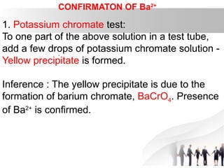 CONFIRMATON OF Ba2+
1. Potassium chromate test:
To one part of the above solution in a test tube,
add a few drops of potassium chromate solution -
Yellow precipitate is formed.
Inference : The yellow precipitate is due to the
formation of barium chromate, BaCrO4. Presence
of Ba2+
is confirmed.
.
 