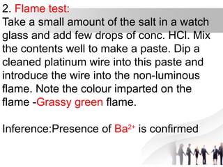 2. Flame test:
Take a small amount of the salt in a watch
glass and add few drops of conc. HCl. Mix
the contents well to make a paste. Dip a
cleaned platinum wire into this paste and
introduce the wire into the non-luminous
flame. Note the colour imparted on the
flame -Grassy green flame.
Inference:Presence of Ba2+
is confirmed
 