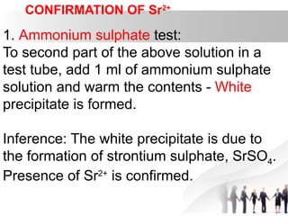 CONFIRMATION OF Sr2+
1. Ammonium sulphate test:
To second part of the above solution in a
test tube, add 1 ml of ammonium sulphate
solution and warm the contents - White
precipitate is formed.
Inference: The white precipitate is due to
the formation of strontium sulphate, SrSO4.
Presence of Sr2+
is confirmed.
.
 