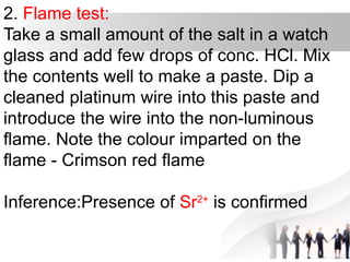 2. Flame test:
Take a small amount of the salt in a watch
glass and add few drops of conc. HCl. Mix
the contents well to make a paste. Dip a
cleaned platinum wire into this paste and
introduce the wire into the non-luminous
flame. Note the colour imparted on the
flame - Crimson red flame
Inference:Presence of Sr2+
is confirmed
 