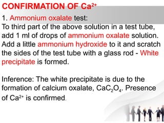 CONFIRMATION OF Ca2+
1. Ammonium oxalate test:
To third part of the above solution in a test tube,
add 1 ml of drops of ammonium oxalate solution.
Add a little ammonium hydroxide to it and scratch
the sides of the test tube with a glass rod - White
precipitate is formed.
Inference: The white precipitate is due to the
formation of calcium oxalate, CaC2O4. Presence
of Ca2+
is confirmed.
 