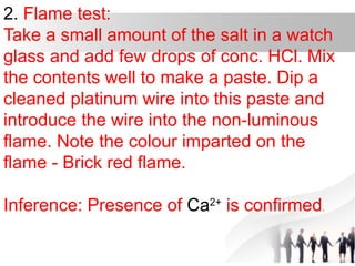 2. Flame test:
Take a small amount of the salt in a watch
glass and add few drops of conc. HCl. Mix
the contents well to make a paste. Dip a
cleaned platinum wire into this paste and
introduce the wire into the non-luminous
flame. Note the colour imparted on the
flame - Brick red flame.
Inference: Presence of Ca2+
is confirmed.
 