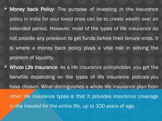  Money back Policy- The purpose of investing in the insurance
policy in India for your loved ones can be to create wealth over an
extended period. However, most of the types of life insurance do
not provide any provision to get funds before their tenure ends. It
is where a money back policy plays a vital role in solving the
problem of liquidity.
 Whole Life Insurance- As a life insurance policyholder, you get the
benefits depending on the types of life insurance policies you
have chosen. What distinguishes a whole life insurance plan from
other life insurance types is that it provides insurance coverage
to the insured for the entire life, up to 100 years of age.
 