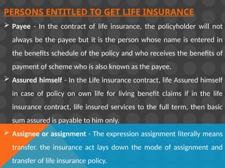 PERSONS ENTITLED TO GET LIFE INSURANCE
 Payee - In the contract of life insurance, the policyholder will not
always be the payee but it is the person whose name is entered in
the benefits schedule of the policy and who receives the benefits of
payment of scheme who is also known as the payee.
 Assured himself - In the Life insurance contract, life Assured himself
in case of policy on own life for living benefit claims if in the life
insurance contract, life insured services to the full term, then basic
sum assured is payable to him only.
 Assignee or assignment - The expression assignment literally means
transfer. the insurance act lays down the mode of assignment and
transfer of life insurance policy.
 