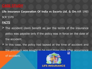 CASE STUDY
Life Insurance Corporation Of India vs Escorts Ltd. & Ors AIR 1985
SCR 1370
FACTS
 The accident claim benefit as per the terms of the insurance
policy was payable only if the policy was in force on the date of
the accident.
 In this case, the policy had lapsed at the time of accident and
the premium was sought to be paid three days after occurrence
of accident.
 