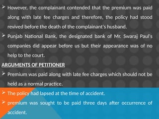  However, the complainant contended that the premium was paid
along with late fee charges and therefore, the policy had stood
revived before the death of the complainant's husband.
 Punjab National Bank, the designated bank of Mr. Swaraj Paul's
companies did appear before us but their appearance was of no
help to the court.
ARGUMENTS OF PETITIONER
 Premium was paid along with late fee charges which should not be
held as a normal practice.
 The policy had lapsed at the time of accident.
 premium was sought to be paid three days after occurrence of
accident.
 