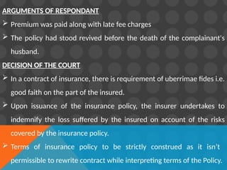 ARGUMENTS OF RESPONDANT
 Premium was paid along with late fee charges
 The policy had stood revived before the death of the complainant's
husband.
DECISION OF THE COURT
 In a contract of insurance, there is requirement of uberrimae fides i.e.
good faith on the part of the insured.
 Upon issuance of the insurance policy, the insurer undertakes to
indemnify the loss suffered by the insured on account of the risks
covered by the insurance policy.
 Terms of insurance policy to be strictly construed as it isn’t
permissible to rewrite contract while interpreting terms of the Policy.
 