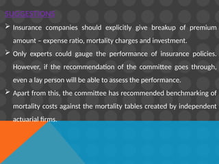 SUGGESTIONS
 Insurance companies should explicitly give breakup of premium
amount – expense ratio, mortality charges and investment.
 Only experts could gauge the performance of insurance policies.
However, if the recommendation of the committee goes through,
even a lay person will be able to assess the performance.
 Apart from this, the committee has recommended benchmarking of
mortality costs against the mortality tables created by independent
actuarial firms.
 