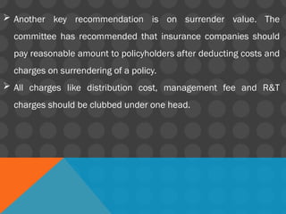  Another key recommendation is on surrender value. The
committee has recommended that insurance companies should
pay reasonable amount to policyholders after deducting costs and
charges on surrendering of a policy.
 All charges like distribution cost, management fee and R&T
charges should be clubbed under one head.
 