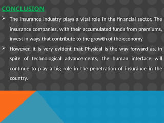 CONCLUSION
 The insurance industry plays a vital role in the financial sector. The
insurance companies, with their accumulated funds from premiums,
invest in ways that contribute to the growth of the economy.
 However, it is very evident that Physical is the way forward as, in
spite of technological advancements, the human interface will
continue to play a big role in the penetration of insurance in the
country.
 
