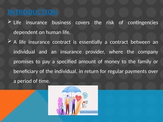INTRODUCTION
 Life insurance business covers the risk of contingencies
dependent on human life.
 A life insurance contract is essentially a contract between an
individual and an insurance provider, where the company
promises to pay a specified amount of money to the family or
beneficiary of the individual, in return for regular payments over
a period of time.
 