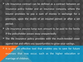  Life Insurance contract can be defined as a contract between an
insurance policy holder and an insurance company, where the
insurer promises to pay a sum of money in exchange for a
premium, upon the death of an insured person or after a set
period.
 Life insurance assures lump sum amount to be paid to the family
if the policyholder passes away unexpectedly.
 The life insurance policy provides with the much-needed cover
against risk and offers you opportunities to grow your savings.
 It is also an effective tool that enables you to save for future
expenses that may occur, such as the higher education or
marriage of children.
 