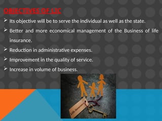 OBJECTIVES OF LIC
 Its objective will be to serve the individual as well as the state.
 Better and more economical management of the Business of life
insurance.
 Reduction in administrative expenses.
 Improvement in the quality of service.
 Increase in volume of business.
 