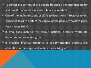  To collect the savings of the people through a life insurance policy
and invest that money in various financial markets.
 One of the main functions of LIC is to invest fund into government
securities so as to protect the capital of the people who have given
their money to LIC.
 It also gives loan to the various national projects which are
important for economic growth.
 It provides financial supports to socially-oriented projects like
electrification, sewage, and water channelizing, etc.
 