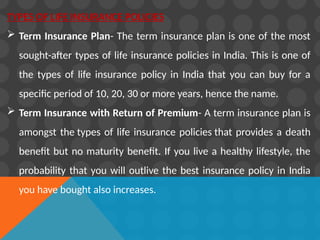 TYPES OF LIFE INSURANCE POLICIES
 Term Insurance Plan- The term insurance plan is one of the most
sought-after types of life insurance policies in India. This is one of
the types of life insurance policy in India that you can buy for a
specific period of 10, 20, 30 or more years, hence the name.
 Term Insurance with Return of Premium- A term insurance plan is
amongst the types of life insurance policies that provides a death
benefit but no maturity benefit. If you live a healthy lifestyle, the
probability that you will outlive the best insurance policy in India
you have bought also increases.
 