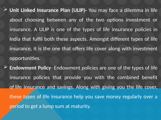  Unit Linked Insurance Plan (ULIP)- You may face a dilemma in life
about choosing between any of the two options investment or
insurance. A ULIP is one of the types of life insurance policies in
India that fulfil both these aspects. Amongst different types of life
insurance, it is the one that offers life cover along with investment
opportunities.
 Endowment Policy- Endowment policies are one of the types of life
insurance policies that provide you with the combined benefit
of life insurance and savings. Along with giving you the life cover,
these types of life insurance help you save money regularly over a
period to get a lump sum at maturity.
 