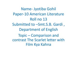 Name- Jyotiba Gohil
Paper-10 American Literature
Roll no 13
Submitted to –Smt.S.B. Gardi ,
Department of English
Topic – Comparison and
contrast The Scarlet letter with
Film Kya Kahna
 