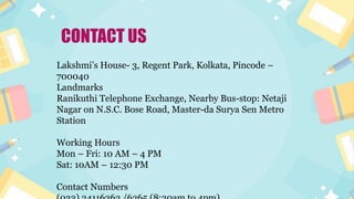 Lakshmi’s House- 3, Regent Park, Kolkata, Pincode –
700040
Landmarks
Ranikuthi Telephone Exchange, Nearby Bus-stop: Netaji
Nagar on N.S.C. Bose Road, Master-da Surya Sen Metro
Station
Working Hours
Mon – Fri: 10 AM – 4 PM
Sat: 10AM – 12:30 PM
Contact Numbers
CONTACT US
 
