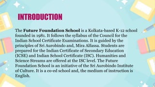 INTRODUCTION
The Future Foundation School is a Kolkata-based K-12 school
founded in 1981. It follows the syllabus of the Council for the
Indian School Certificate Examinations. It is guided by the
principles of Sri Aurobindo and, Mira Alfassa. Students are
prepared for the Indian Certificate of Secondary Education
(ICSE) and Indian School Certificate (ISC). Humanities and
Science Streams are offered at the ISC level. The Future
Foundation School is an initiative of the Sri Aurobindo Institute
of Culture. It is a co-ed school and, the medium of instruction is
English.
 