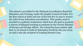 The school is accredited to the National Accreditation Board for
Education and Training, under the Quality Council of India. It is
the first school in India and one of the first few in Asia to receive
the Label Franc Education accreditation. This quality mark is
awarded to academic institutions which have the goal to promote
a system of bilingual teaching to students by the French Ministry
of Europe and Foreign Affairs. The school has been ranked 24th
best co-ed school in India by Education World for the year 2019-
20 and is also the recipient of Leading Schools Corp.
 