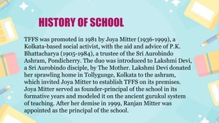 HISTORY OF SCHOOL
TFFS was promoted in 1981 by Joya Mitter (1936-1999), a
Kolkata-based social activist, with the aid and advice of P.K.
Bhattacharya (1905-1984), a trustee of the Sri Aurobindo
Ashram, Pondicherry. The duo was introduced to Lakshmi Devi,
a Sri Aurobindo disciple, by The Mother. Lakshmi Devi donated
her sprawling home in Tollygunge, Kolkata to the ashram,
which invited Joya Mitter to establish TFFS on its premises.
Joya Mitter served as founder-principal of the school in its
formative years and modeled it on the ancient gurukul system
of teaching. After her demise in 1999, Ranjan Mitter was
appointed as the principal of the school.
 