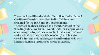 The school is affiliated with the Council for Indian School
Certificate Examinations, New Delhi. Children are
prepared for the ICSE and ISC examinations.
The school has been selected as a member school of the
“Leading Schools of India”. A certificate for recognition as
one among the top 40 best schools of India was conferred
to the school by “Leading Schools Corp,” which is the
world’s first and only auditing and certification body that
honors qualifying institutions across countries.
 