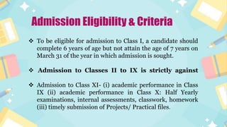 Admission Eligibility & Criteria
 To be eligible for admission to Class I, a candidate should
complete 6 years of age but not attain the age of 7 years on
March 31 of the year in which admission is sought.
 Admission to Classes II to IX is strictly against
 Admission to Class XI- (i) academic performance in Class
IX (ii) academic performance in Class X: Half Yearly
examinations, internal assessments, classwork, homework
(iii) timely submission of Projects/ Practical files.
 